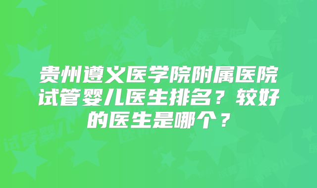 贵州遵义医学院附属医院试管婴儿医生排名？较好的医生是哪个？