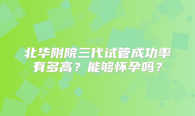 北华附院三代试管成功率有多高？能够怀孕吗？