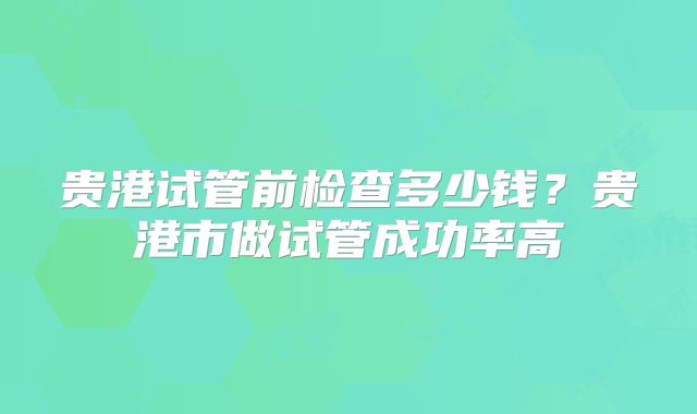贵港试管前检查多少钱？贵港市做试管成功率高