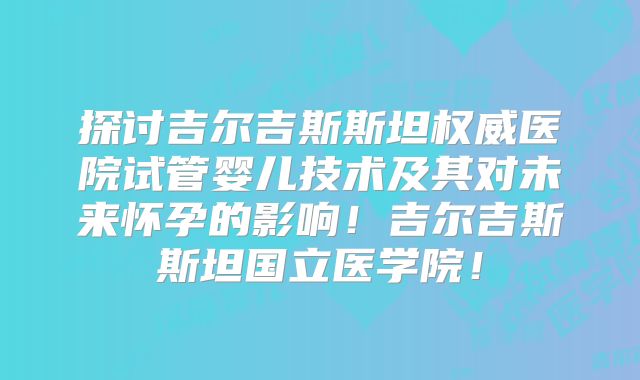 探讨吉尔吉斯斯坦权威医院试管婴儿技术及其对未来怀孕的影响！吉尔吉斯斯坦国立医学院！