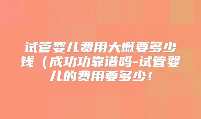 试管婴儿费用大概要多少钱（成功功靠谱吗-试管婴儿的费用要多少！