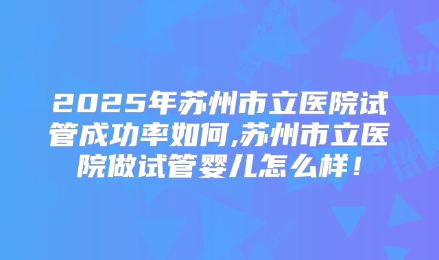 2025年苏州市立医院试管成功率如何,苏州市立医院做试管婴儿怎么样！