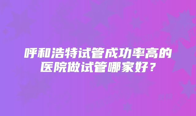 呼和浩特试管成功率高的医院做试管哪家好？