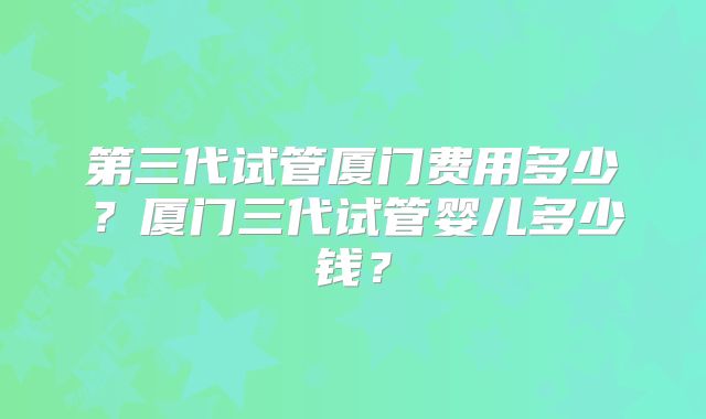 第三代试管厦门费用多少?厦门三代试管婴儿多少钱?