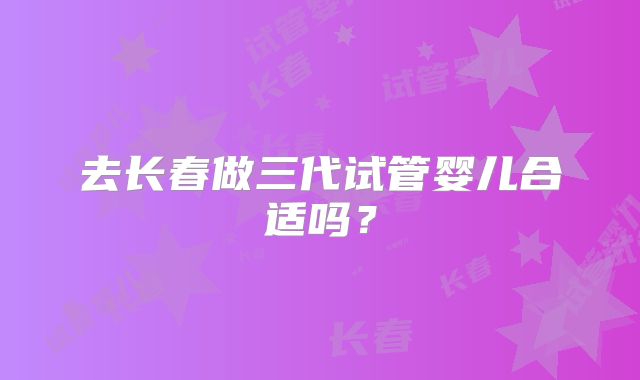 去长春做三代试管婴儿合适吗？