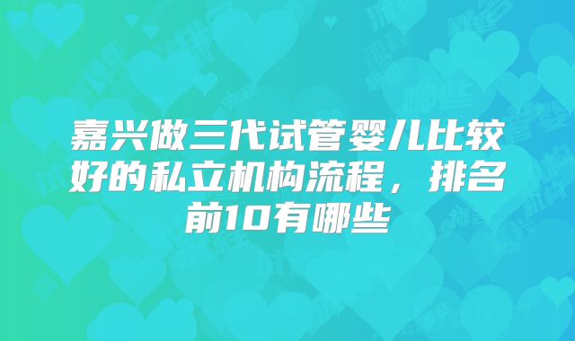 嘉兴做三代试管婴儿比较好的私立机构流程,排名前10有哪些
