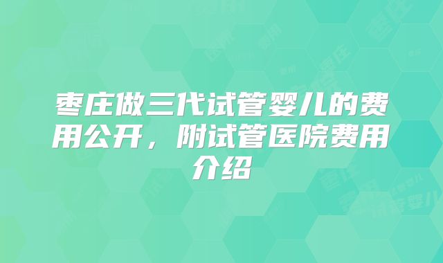 枣庄做三代试管婴儿的费用公开,附试管医院费用介绍