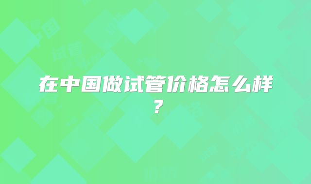 在中国做试管价格怎么样?