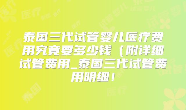 泰国三代试管婴儿医疗费用究竟要多少钱（附详细试管费用_泰国三代试管费用明细！