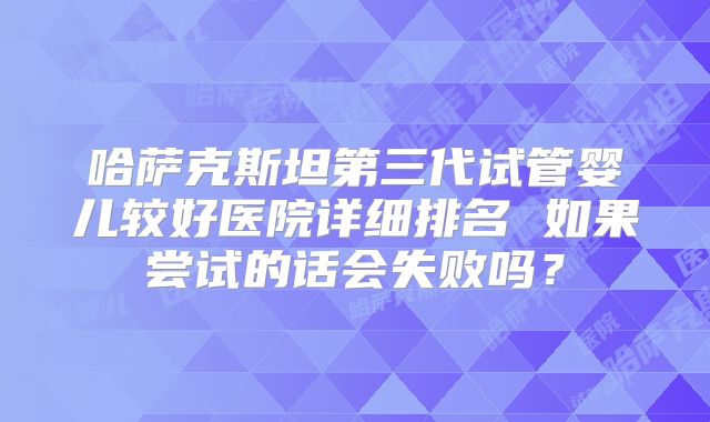 哈萨克斯坦第三代试管婴儿较好医院详细排名 如果尝试的话会失败吗?
