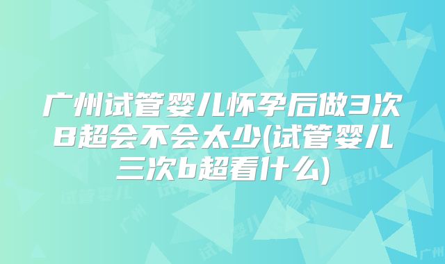 广州试管婴儿怀孕后做3次B超会不会太少(试管婴儿三次b超看什么)