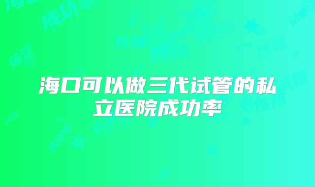 海口可以做三代试管的私立医院成功率