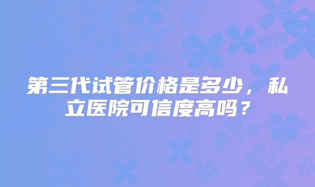 第三代试管价格是多少，私立医院可信度高吗？