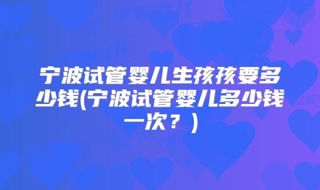 宁波试管婴儿生孩孩要多少钱(宁波试管婴儿多少钱一次?)