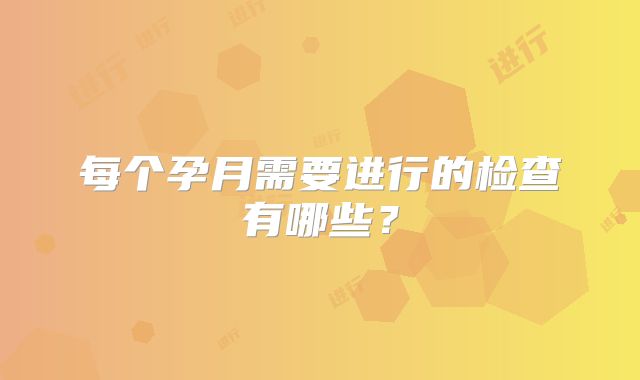 每个孕月需要进行的检查有哪些?
