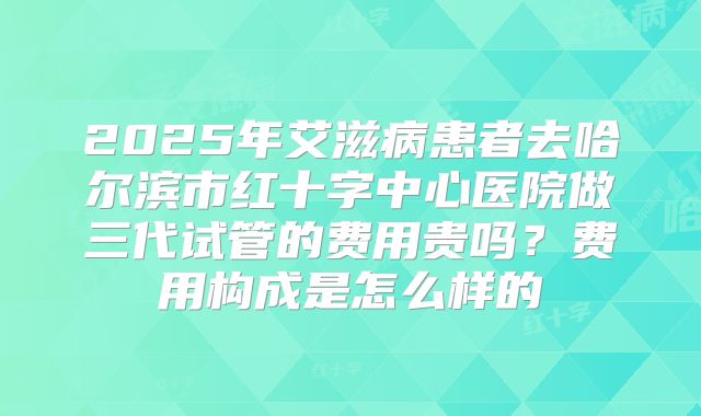 2025年艾滋病患者去哈尔滨市红十字中心医院做三代试管的费用贵吗?费用构成是怎么样的