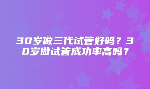30岁做三代试管好吗？30岁做试管成功率高吗？