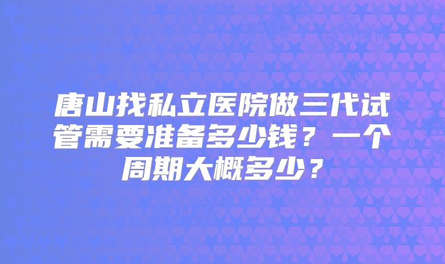 唐山找私立医院做三代试管需要准备多少钱？一个周期大概多少？