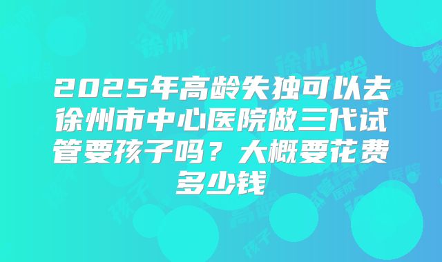 2025年高龄失独可以去徐州市中心医院做三代试管要孩子吗？大概要花费多少钱