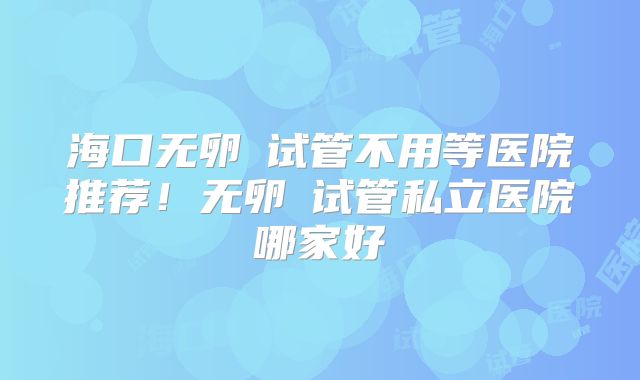 海口无卵�试管不用等医院推荐！无卵�试管私立医院哪家好