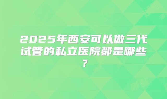 2025年西安可以做三代试管的私立医院都是哪些？