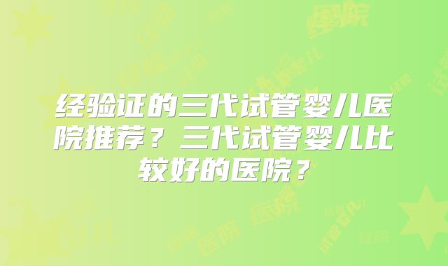 经验证的三代试管婴儿医院推荐？三代试管婴儿比较好的医院？