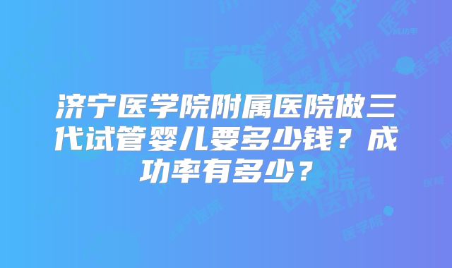济宁医学院附属医院做三代试管婴儿要多少钱？成功率有多少？