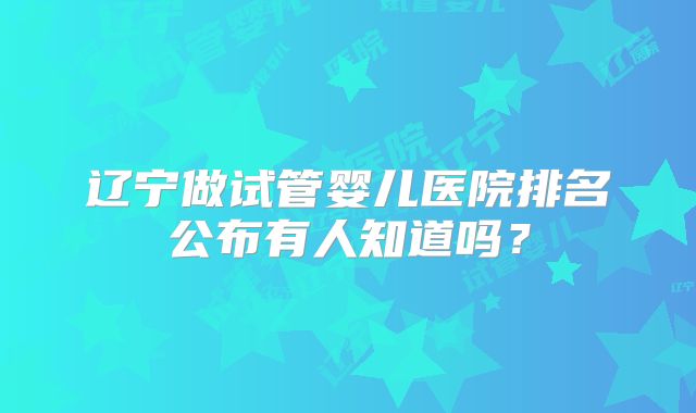 辽宁做试管婴儿医院排名公布有人知道吗？