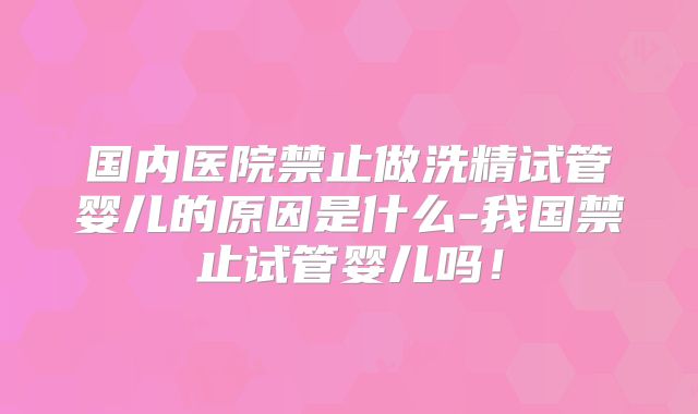 国内医院禁止做洗精试管婴儿的原因是什么-我国禁止试管婴儿吗！