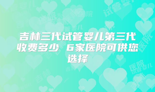 吉林三代试管婴儿第三代收费多少 6家医院可供您选择