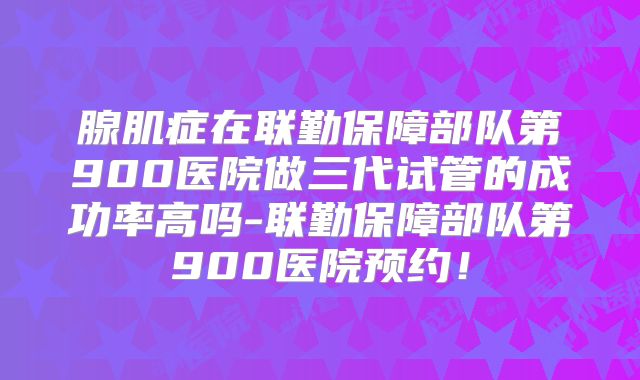 腺肌症在联勤保障部队第900医院做三代试管的成功率高吗-联勤保障部队第900医院预约！