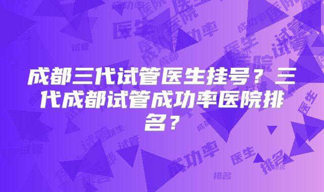 成都三代试管医生挂号?三代成都试管成功率医院排名?