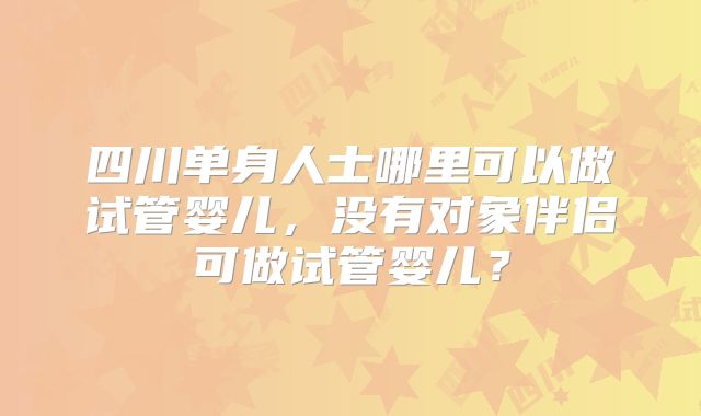 四川单身人士哪里可以做试管婴儿，没有对象伴侣可做试管婴儿？