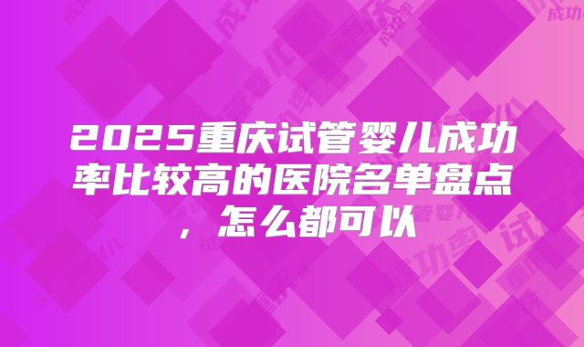 2025重庆试管婴儿成功率比较高的医院名单盘点,怎么都可以