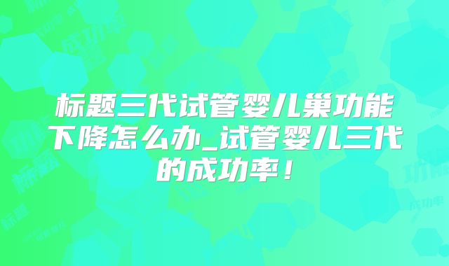 标题三代试管婴儿巢功能下降怎么办_试管婴儿三代的成功率!