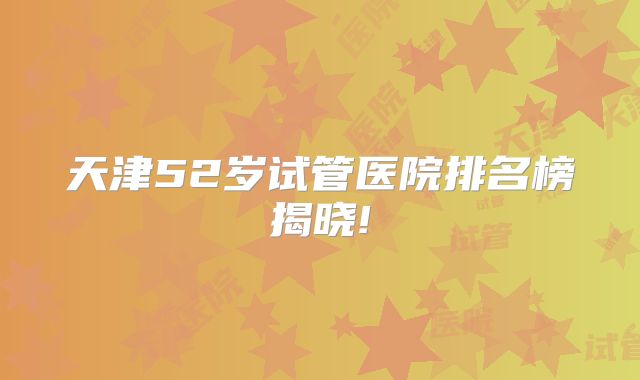 天津52岁试管医院排名榜揭晓!