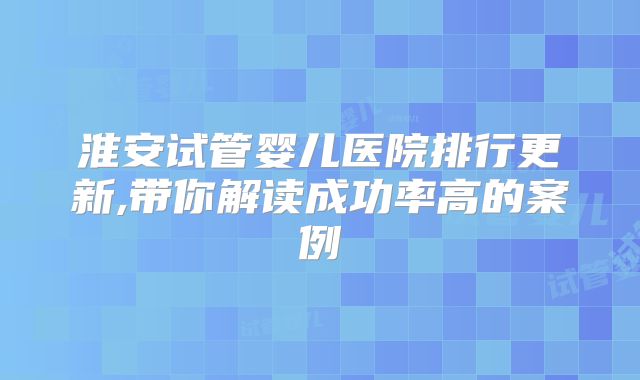 淮安试管婴儿医院排行更新,带你解读成功率高的案例