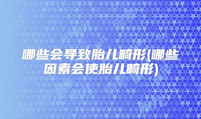 哪些会导致胎儿畸形(哪些因素会使胎儿畸形)