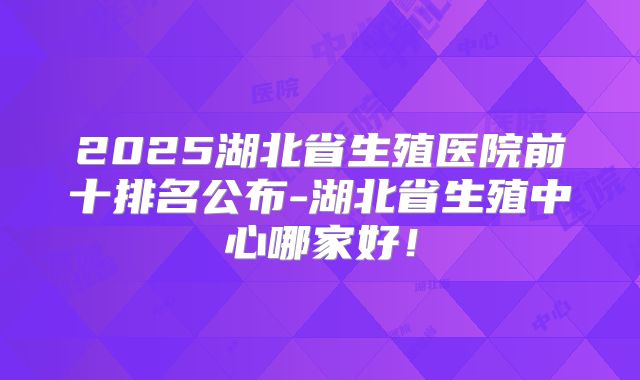 2025湖北省生殖医院前十排名公布-湖北省生殖中心哪家好!