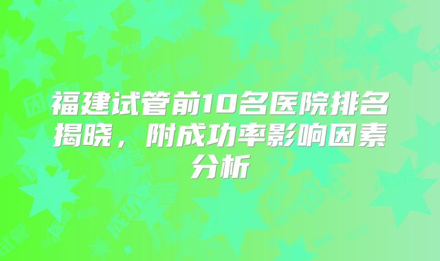 福建试管前10名医院排名揭晓，附成功率影响因素分析