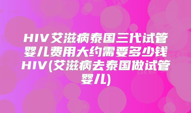 HIV艾滋病泰国三代试管婴儿费用大约需要多少钱HIV(艾滋病去泰国做试管婴儿)