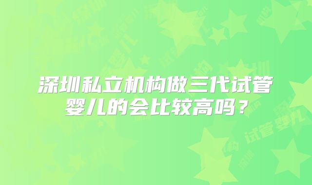 深圳私立机构做三代试管婴儿的会比较高吗？