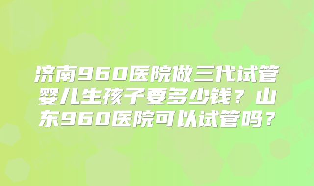济南960医院做三代试管婴儿生孩子要多少钱?山东960医院可以试管吗?