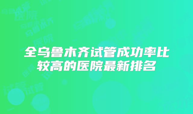 全乌鲁木齐试管成功率比较高的医院最新排名