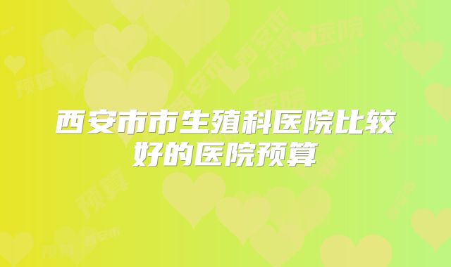 西安市市生殖科医院比较好的医院预算
