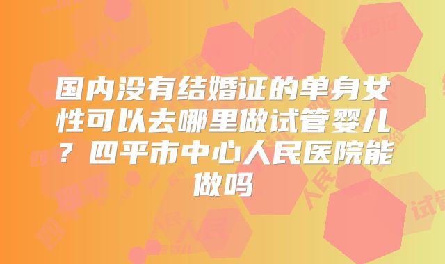国内没有结婚证的单身女性可以去哪里做试管婴儿？四平市中心人民医院能做吗