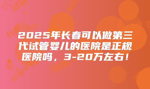 2025年长春可以做第三代试管婴儿的医院是正规医院吗，3-20万左右！