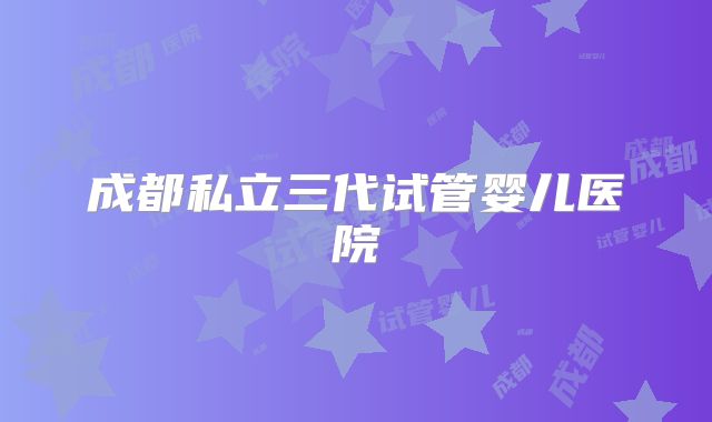 成都私立三代试管婴儿医院
