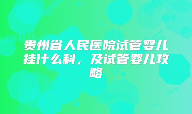 贵州省人民医院试管婴儿挂什么科，及试管婴儿攻略
