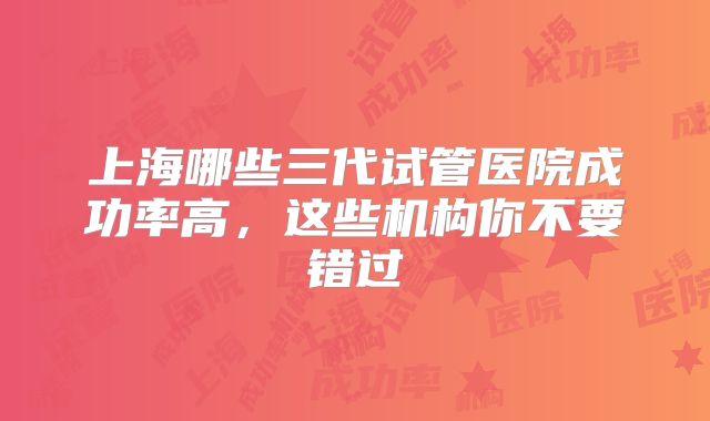 上海哪些三代试管医院成功率高,这些机构你不要错过